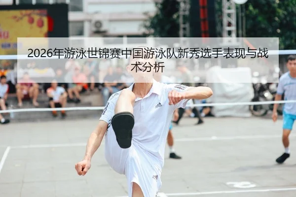 2026年游泳世锦赛中国游泳队新秀选手表现与战术分析
