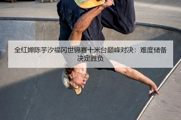 全红婵陈芋汐福冈世锦赛十米台巅峰对决：难度储备决定胜负